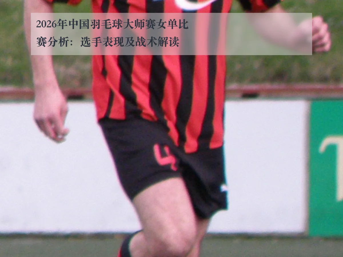 2026年中国羽毛球大师赛女单比赛分析:选手表现及战术解读